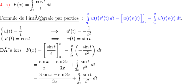 {\red{4.\ \text{a) }}}\ F(x)=\int\limits_{3x}^x\dfrac{\cos t}{t}\,dt \\\\\underline{\text{Formule de l'intégrale par parties}}\ :\ {\blue{\int\limits_{3x}^xu(t)v'(t)\,dt=\left[\overset{}{u(t)v(t)}\right]\limits_{3x}^x-\int\limits_{3x}^xu'(t)v(t)\,dt}}. \\\\\left\lbrace\begin{matrix}u(t)=\dfrac{1}{t}\ \ \ \ \ \ \ \ \ \ \ \ \ \ \ \ \Longrightarrow\ \ \ \ u'(t)=-\dfrac{1}{t^2}\\v'(t)=\cos t\ \ \ \ \ \ \ \ \ \ \ \ \Longrightarrow\ \ \ \ v(t)=\sin t\end{matrix}\right. \\\\\text{Dès lors, }\ F(x)=\left[\overset{}{\dfrac{\sin t}{t}}\right]\limits_{3x}^x-\int\limits_{3x}^x\left(-\dfrac{\sin t}{t^2}\right)\,dt \\\\\phantom{WWWWWW}=\dfrac{\sin x}{x}-\dfrac{\sin 3x}{3x}+\int\limits_{3x}^x\dfrac{\sin t}{t^2}\,dt \\\\\phantom{WWWWWW}=\dfrac{3\sin x-\sin 3x}{3x}+\int\limits_{3x}^x\dfrac{\sin t}{t^2}\,dt